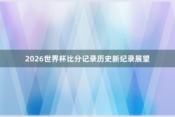 2026世界杯比分记录历史新纪录展望