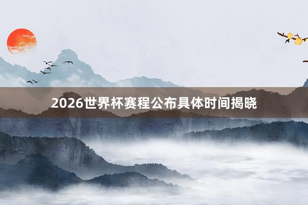 2026世界杯赛程公布具体时间揭晓
